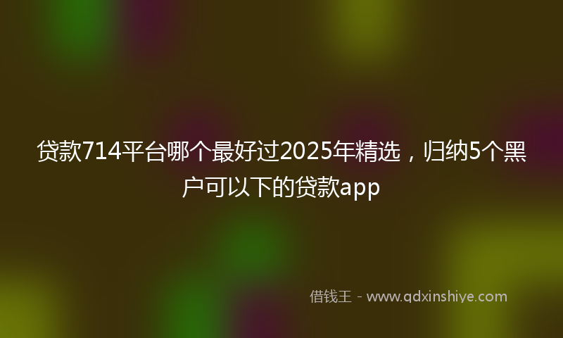 贷款714平台哪个最好过2025年精选，归纳5个黑户可以下的贷款app