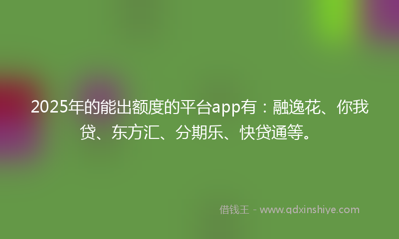 2025年的能出额度的平台app有：融逸花、你我贷、东方汇、分期乐、快贷通等。