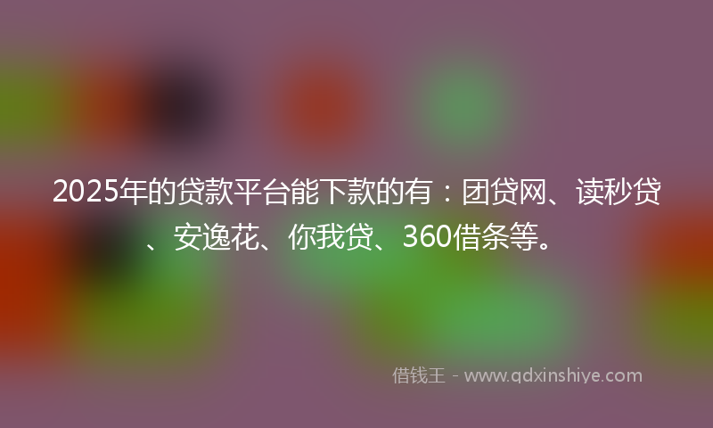 2025年的贷款平台能下款的有：团贷网、读秒贷、安逸花、你我贷、360借条等。