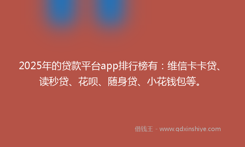 2025年的贷款平台app排行榜有：维信卡卡贷、读秒贷、花呗、随身贷、小花钱包等。
