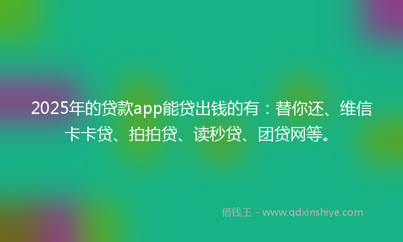 2025年的贷款app能贷出钱的有：替你还、维信卡卡贷、拍拍贷、读秒贷、团贷网等。
