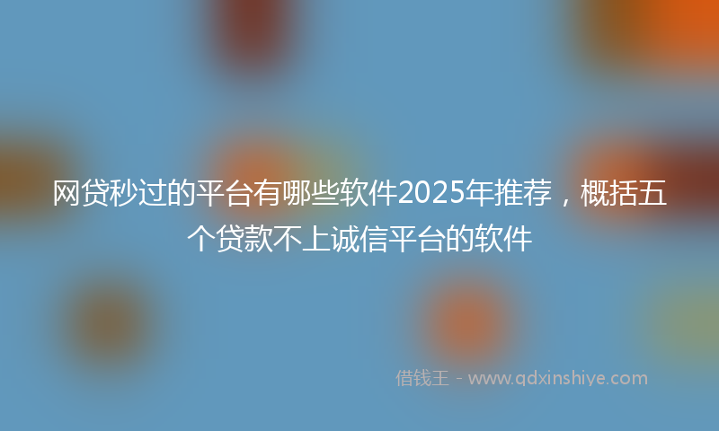 网贷秒过的平台有哪些软件2025年推荐，概括五个贷款不上诚信平台的软件