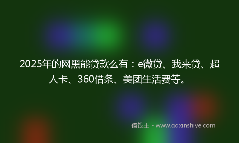 2025年的网黑能贷款么有：e微贷、我来贷、超人卡、360借条、美团生活费等。