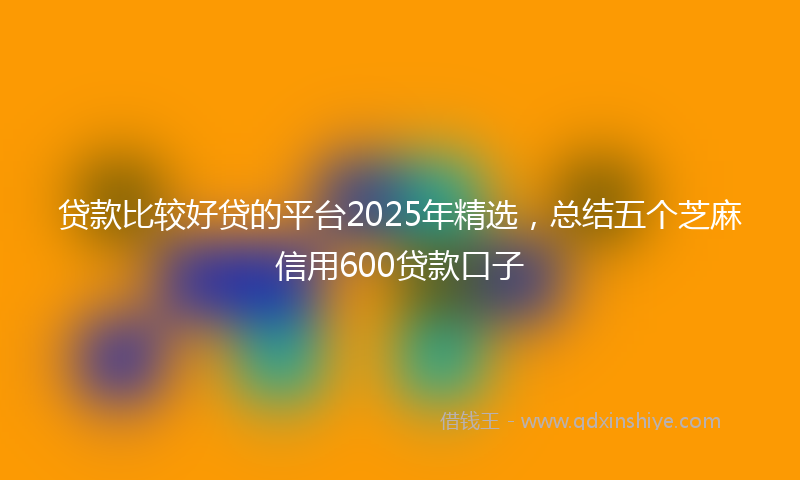 贷款比较好贷的平台2025年精选，总结五个芝麻信用600贷款口子