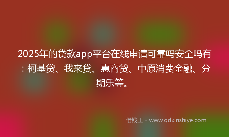 2025年的贷款app平台在线申请可靠吗安全吗有：柯基贷、我来贷、惠商贷、中原消费金融、分期乐等。