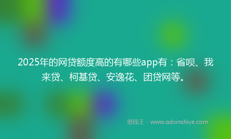 2025年的网贷额度高的有哪些app有：省呗、我来贷、柯基贷、安逸花、团贷网等。