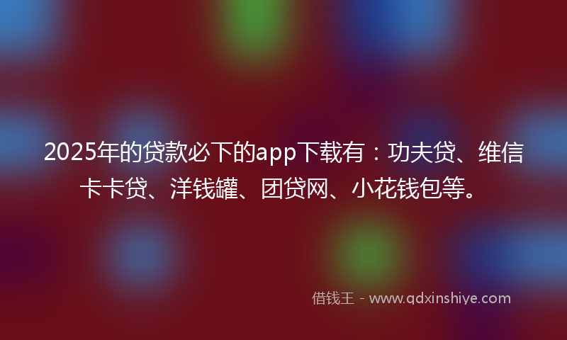 2025年的贷款必下的app下载有：功夫贷、维信卡卡贷、洋钱罐、团贷网、小花钱包等。