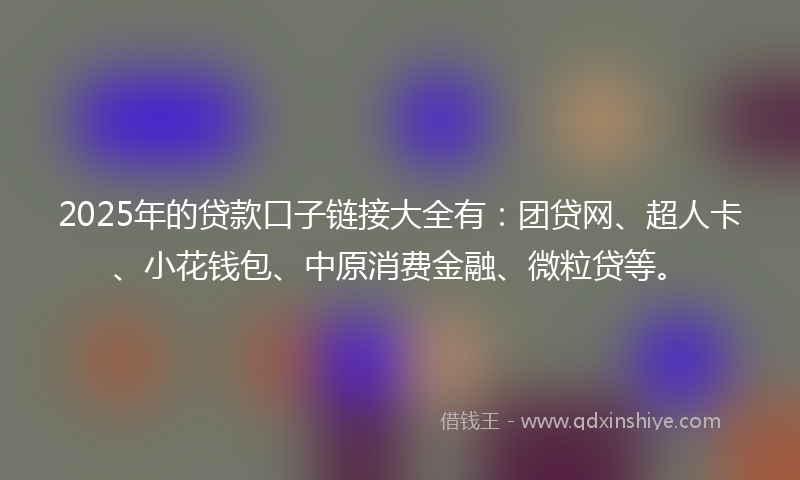 2025年的贷款口子链接大全有：团贷网、超人卡、小花钱包、中原消费金融、微粒贷等。