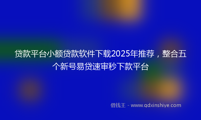 贷款平台小额贷款软件下载2025年推荐，整合五个新号易贷速审秒下款平台