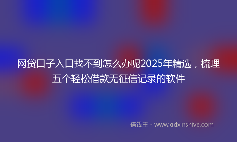 网贷口子入口找不到怎么办呢2025年精选，梳理五个轻松借款无征信记录的软件