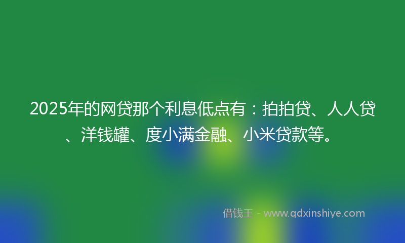 2025年的网贷那个利息低点有：拍拍贷、人人贷、洋钱罐、度小满金融、小米贷款等。