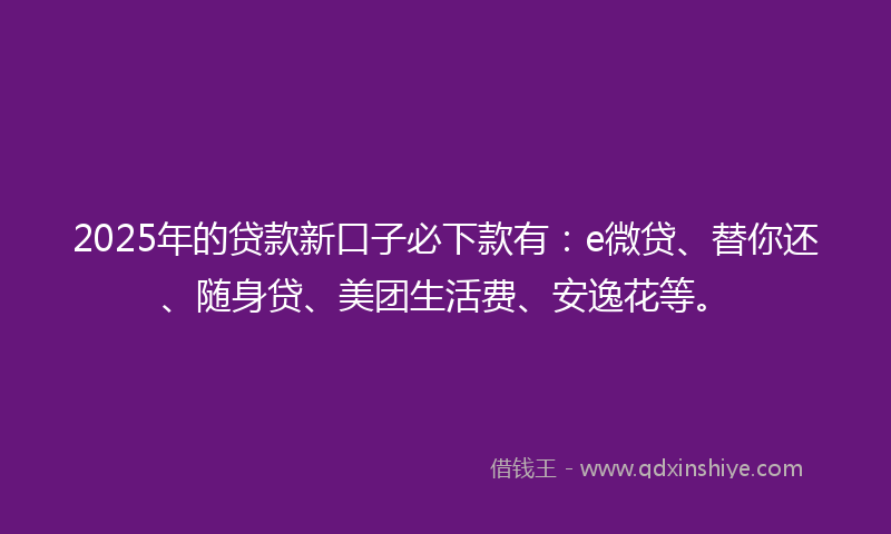 2025年的贷款新口子必下款有：e微贷、替你还、随身贷、美团生活费、安逸花等。