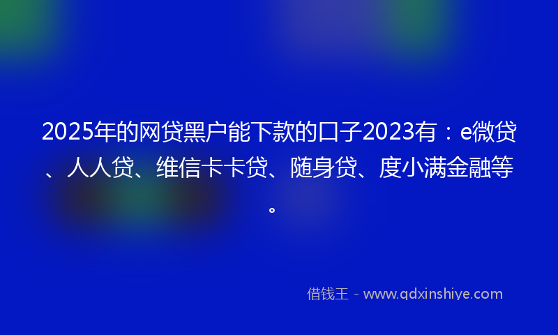 2025年的网贷黑户能下款的口子2023有：e微贷、人人贷、维信卡卡贷、随身贷、度小满金融等。