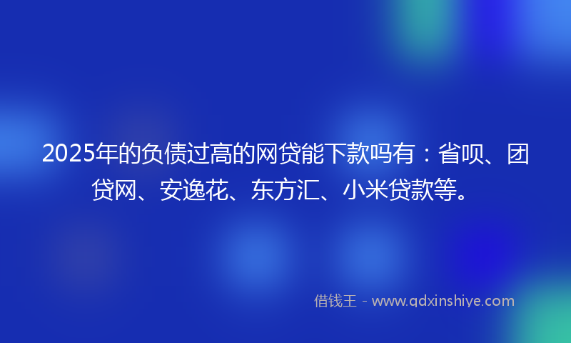 2025年的负债过高的网贷能下款吗有：省呗、团贷网、安逸花、东方汇、小米贷款等。
