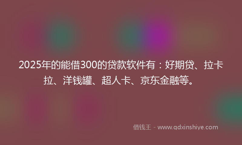 2025年的能借300的贷款软件有：好期贷、拉卡拉、洋钱罐、超人卡、京东金融等。