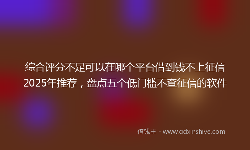 综合评分不足可以在哪个平台借到钱不上征信2025年推荐，盘点五个低门槛不查征信的软件