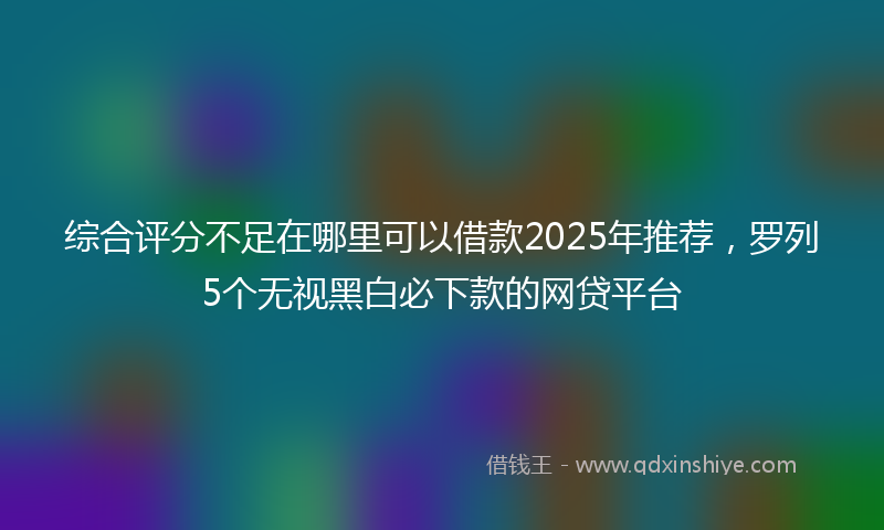 综合评分不足在哪里可以借款2025年推荐，罗列5个无视黑白必下款的网贷平台