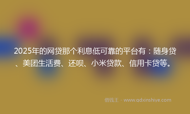 2025年的网贷那个利息低可靠的平台有：随身贷、美团生活费、还呗、小米贷款、信用卡贷等。