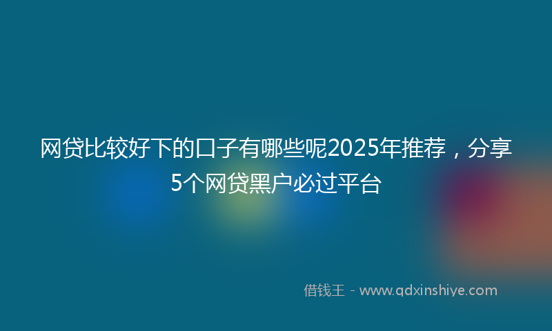 网贷比较好下的口子有哪些呢2025年推荐，分享5个网贷黑户必过平台