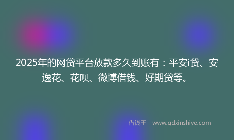 2025年的网贷平台放款多久到账有：平安i贷、安逸花、花呗、微博借钱、好期贷等。