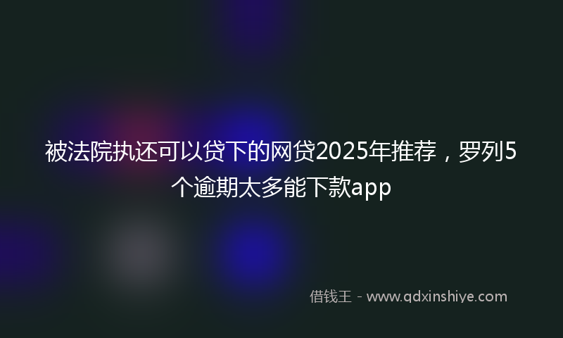 被法院执还可以贷下的网贷2025年推荐，罗列5个逾期太多能下款app