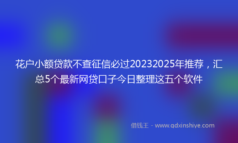 花户小额贷款不查征信必过20232025年推荐，汇总5个最新网贷口子今日整理这五个软件