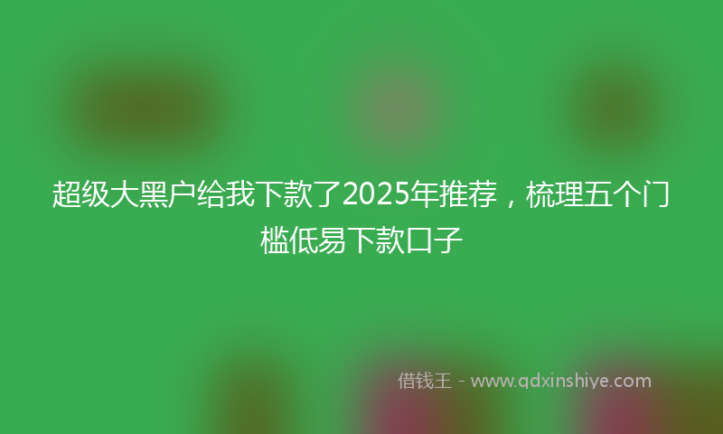 超级大黑户给我下款了2025年推荐，梳理五个门槛低易下款口子