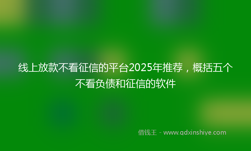 线上放款不看征信的平台2025年推荐，概括五个不看负债和征信的软件