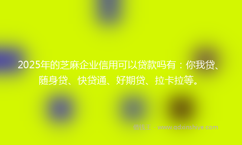 2025年的芝麻企业信用可以贷款吗有：你我贷、随身贷、快贷通、好期贷、拉卡拉等。