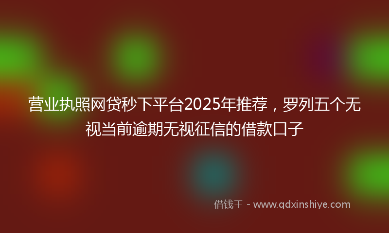 营业执照网贷秒下平台2025年推荐，罗列五个无视当前逾期无视征信的借款口子