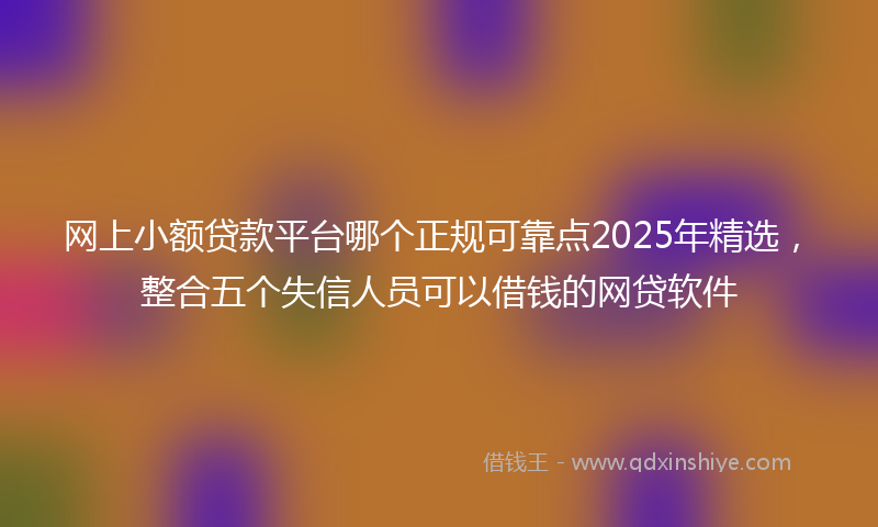 网上小额贷款平台哪个正规可靠点2025年精选，整合五个失信人员可以借钱的网贷软件