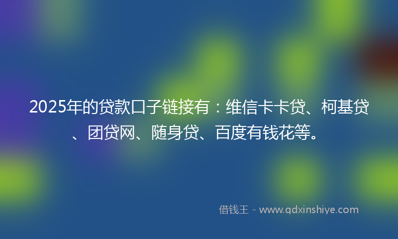 2025年的贷款口子链接有：维信卡卡贷、柯基贷、团贷网、随身贷、百度有钱花等。