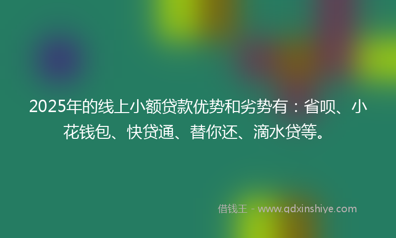 2025年的线上小额贷款优势和劣势有：省呗、小花钱包、快贷通、替你还、滴水贷等。