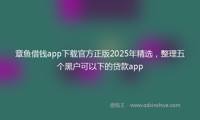 章鱼借钱app下载官方正版2025年精选，整理五个黑户可以下的贷款app
