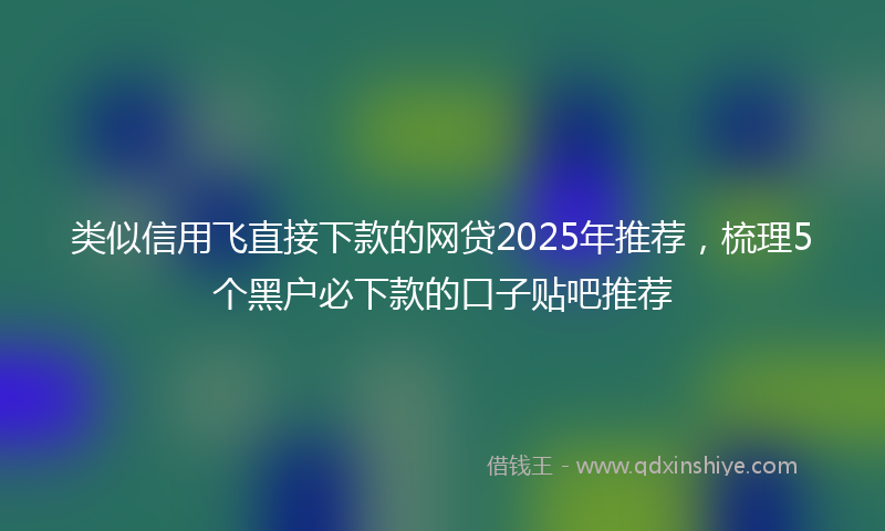 类似信用飞直接下款的网贷2025年推荐，梳理5个黑户必下款的口子贴吧推荐