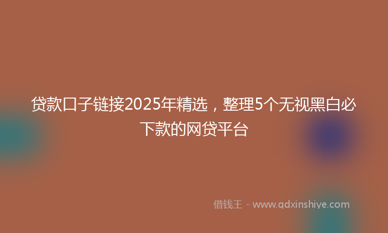 贷款口子链接2025年精选，整理5个无视黑白必下款的网贷平台