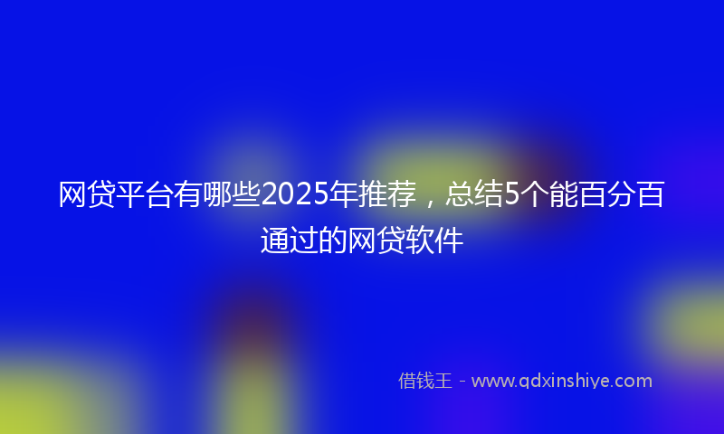 网贷平台有哪些2025年推荐，总结5个能百分百通过的网贷软件