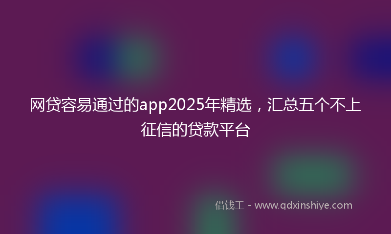 网贷容易通过的app2025年精选，汇总五个不上征信的贷款平台