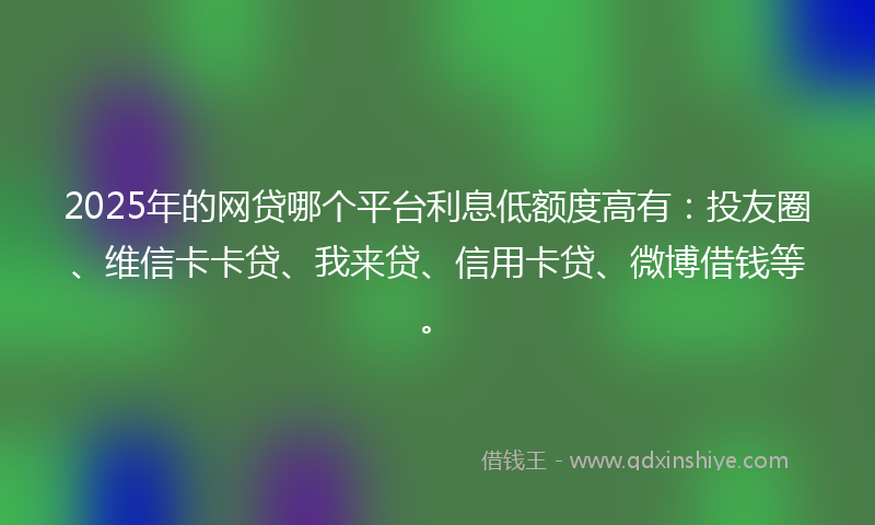 2025年的网贷哪个平台利息低额度高有：投友圈、维信卡卡贷、我来贷、信用卡贷、微博借钱等。