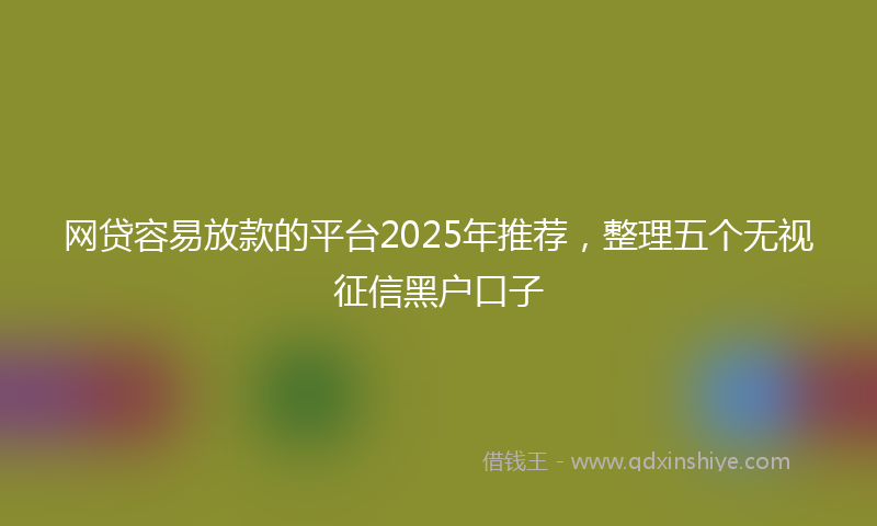 网贷容易放款的平台2025年推荐，整理五个无视征信黑户口子