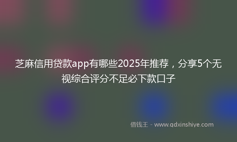 芝麻信用贷款app有哪些2025年推荐，分享5个无视综合评分不足必下款口子