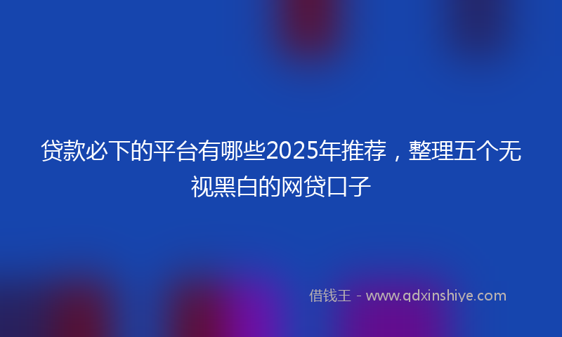 贷款必下的平台有哪些2025年推荐，整理五个无视黑白的网贷口子
