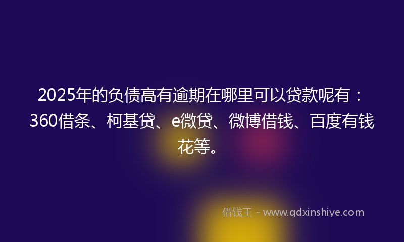 2025年的负债高有逾期在哪里可以贷款呢有：360借条、柯基贷、e微贷、微博借钱、百度有钱花等。