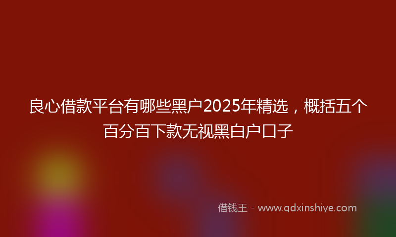 良心借款平台有哪些黑户2025年精选，概括五个百分百下款无视黑白户口子