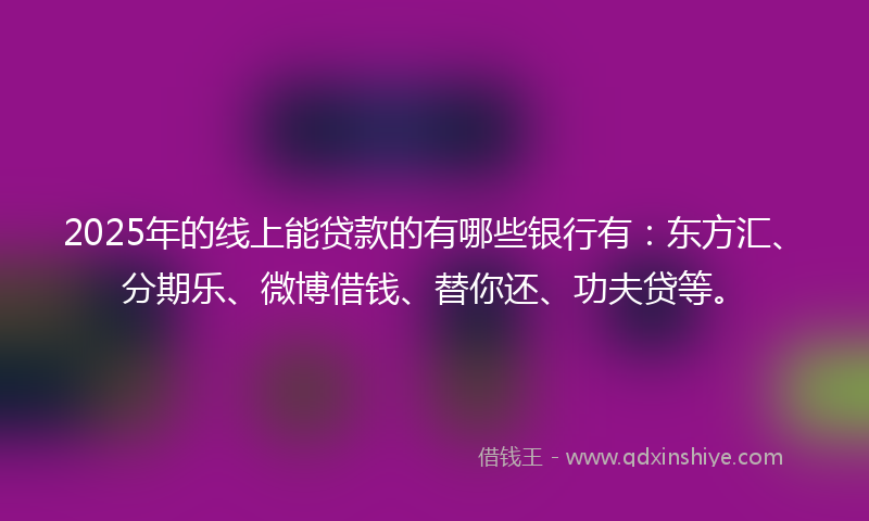 2025年的线上能贷款的有哪些银行有：东方汇、分期乐、微博借钱、替你还、功夫贷等。