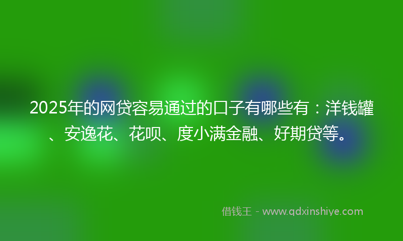 2025年的网贷容易通过的口子有哪些有：洋钱罐、安逸花、花呗、度小满金融、好期贷等。
