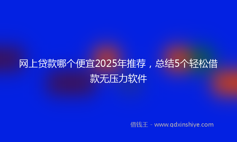 网上贷款哪个便宜2025年推荐，总结5个轻松借款无压力软件