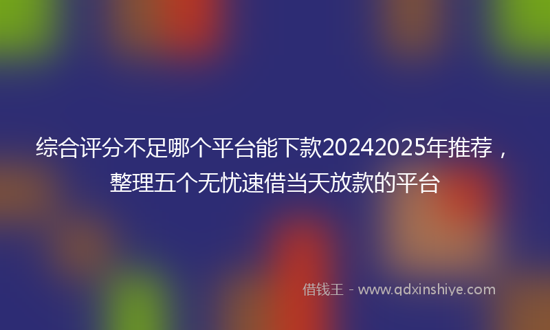 综合评分不足哪个平台能下款20242025年推荐，整理五个无忧速借当天放款的平台
