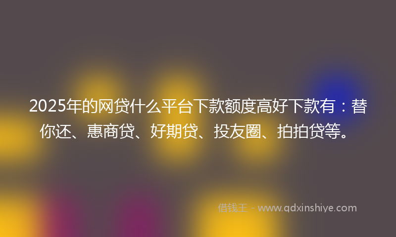2025年的网贷什么平台下款额度高好下款有：替你还、惠商贷、好期贷、投友圈、拍拍贷等。