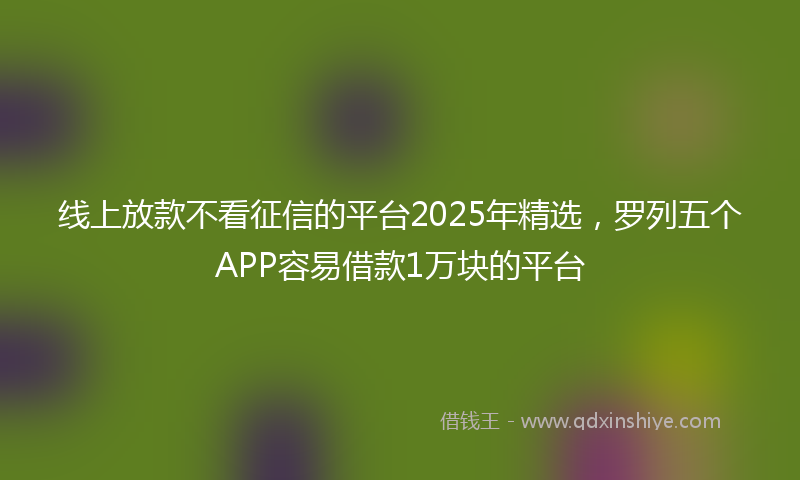 线上放款不看征信的平台2025年精选，罗列五个APP容易借款1万块的平台